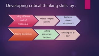 Developing critical thinking skills by .
Using different
kind of
reasoning.
Analyze complex
systems
Gathering
relevant
information's
Asking questions
Making
appropriate
decisions
“Thinking out of
box”
 