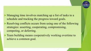  Managing time involves matching up a list of tasks to a
schedule and tracking the progress toward goals.
 Resolving conflicts occurs from using one of the following
strategies: asserting, cooperating, compromising,
competing, or deferring.
 Team building means cooperatively working overtime to
achieve a common goal.
 