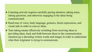  Listening actively requires carefully paying attention, taking notes,
asking questions, and otherwise engaging in the ideas being
communicated.
 Read tone of voice, body language, gestures, facial expressions, and
visual aids in order to convey ideas.
 Turn taking means effectively switching from receiving ideas to
providing ideas, back and forth between those in the communication
situation.ng is decoding written words and images in order to understand
what their originator is trying to communicate.
 