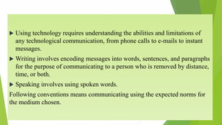  Using technology requires understanding the abilities and limitations of
any technological communication, from phone calls to e-mails to instant
messages.
 Writing involves encoding messages into words, sentences, and paragraphs
for the purpose of communicating to a person who is removed by distance,
time, or both.
 Speaking involves using spoken words.
Following conventions means communicating using the expected norms for
the medium chosen.
 