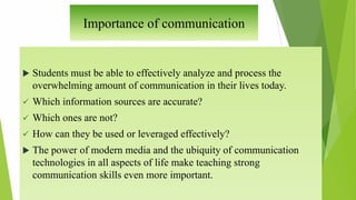 Importance of communication
 Students must be able to effectively analyze and process the
overwhelming amount of communication in their lives today.
 Which information sources are accurate?
 Which ones are not?
 How can they be used or leveraged effectively?
 The power of modern media and the ubiquity of communication
technologies in all aspects of life make teaching strong
communication skills even more important.
 