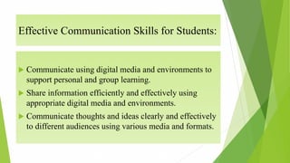 Effective Communication Skills for Students:
 Communicate using digital media and environments to
support personal and group learning.
 Share information efficiently and effectively using
appropriate digital media and environments.
 Communicate thoughts and ideas clearly and effectively
to different audiences using various media and formats.
 
