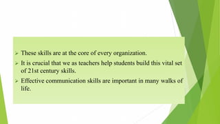  These skills are at the core of every organization.
 It is crucial that we as teachers help students build this vital set
of 21st century skills.
 Effective communication skills are important in many walks of
life.
 