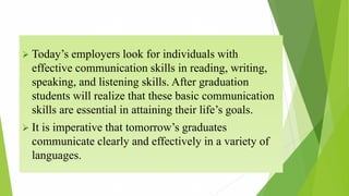  Today’s employers look for individuals with
effective communication skills in reading, writing,
speaking, and listening skills. After graduation
students will realize that these basic communication
skills are essential in attaining their life’s goals.
 It is imperative that tomorrow’s graduates
communicate clearly and effectively in a variety of
languages.
 
