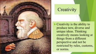 Creativity
Creativity is the ability to
produce new, diverse and
unique ideas. Thinking
creatively means looking at
things from a different
perspective and not be
restricted by rules, customs,
or norms.
 