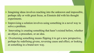  Imagining ideas involves reaching into the unknown and impossible,
perhaps idly or with great focus, as Einstein did with his thought
experiments.
 Improvising a solution involves using something in a novel way to
solve a problem.
 Innovating is creating something that hasn’t existed before, whether
an object, a procedure, or an idea.
 Overturning something means flipping it to get a new perspective,
perhaps by redefining givens, reversing cause and effect, or looking
at something in a brand new way.
 