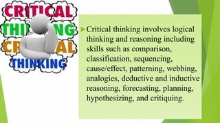 Critical thinking involves logical
thinking and reasoning including
skills such as comparison,
classification, sequencing,
cause/effect, patterning, webbing,
analogies, deductive and inductive
reasoning, forecasting, planning,
hypothesizing, and critiquing.
 