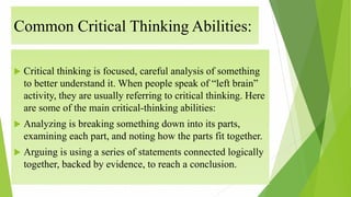Common Critical Thinking Abilities:
 Critical thinking is focused, careful analysis of something
to better understand it. When people speak of “left brain”
activity, they are usually referring to critical thinking. Here
are some of the main critical-thinking abilities:
 Analyzing is breaking something down into its parts,
examining each part, and noting how the parts fit together.
 Arguing is using a series of statements connected logically
together, backed by evidence, to reach a conclusion.
 
