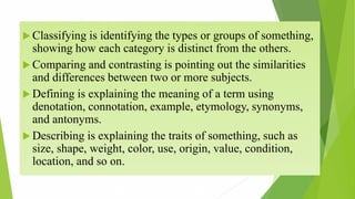  Classifying is identifying the types or groups of something,
showing how each category is distinct from the others.
 Comparing and contrasting is pointing out the similarities
and differences between two or more subjects.
 Defining is explaining the meaning of a term using
denotation, connotation, example, etymology, synonyms,
and antonyms.
 Describing is explaining the traits of something, such as
size, shape, weight, color, use, origin, value, condition,
location, and so on.
 