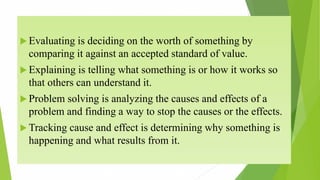  Evaluating is deciding on the worth of something by
comparing it against an accepted standard of value.
 Explaining is telling what something is or how it works so
that others can understand it.
 Problem solving is analyzing the causes and effects of a
problem and finding a way to stop the causes or the effects.
 Tracking cause and effect is determining why something is
happening and what results from it.
 