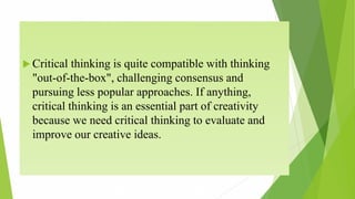  Critical thinking is quite compatible with thinking
"out-of-the-box", challenging consensus and
pursuing less popular approaches. If anything,
critical thinking is an essential part of creativity
because we need critical thinking to evaluate and
improve our creative ideas.
 