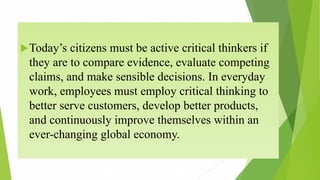 Today’s citizens must be active critical thinkers if
they are to compare evidence, evaluate competing
claims, and make sensible decisions. In everyday
work, employees must employ critical thinking to
better serve customers, develop better products,
and continuously improve themselves within an
ever-changing global economy.
 