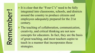 Remember!  It is clear that the “Four C’s” need to be fully
integrated into classrooms, schools, and districts
around the country to produce citizens and
employees adequately prepared for the 21st
century.
 The teaching of collaboration, communication,
creativity, and critical thinking are not new
concepts for educators. In fact, they are the basis
of great teaching, and most teachers aspire to
teach in a manner that incorporates these
strategies.
 