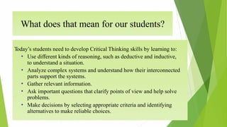What does that mean for our students?
Today’s students need to develop Critical Thinking skills by learning to:
• Use different kinds of reasoning, such as deductive and inductive,
to understand a situation.
• Analyze complex systems and understand how their interconnected
parts support the systems.
• Gather relevant information.
• Ask important questions that clarify points of view and help solve
problems.
• Make decisions by selecting appropriate criteria and identifying
alternatives to make reliable choices.
 