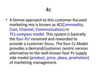 4c
• A formal approach to this customer-focused
marketing mix is known as 4C(Commodity,
Cost, Channel, Communication) in
7Cs compass model. This system is basically
the four Ps[3]
renamed and reworded to
provide a customer focus. The four Cs Model
provides a demand/customer centric version
alternative to the well-known four Ps supply
side model (product, price, place, promotion)
of marketing management.
 