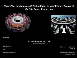 Thank You for choosing 4C Technologies as your Primary Source of
On-Site Power Production
Head Office
4C Technologies, Inc. USA
Renewable Power Division
Suit- 300
3845 FM 1960 W ,
Houston, TX 77068
USA
www.4ctechnologies.com
Office No : +1-281-580-2853
(Ext-1514)
bjanjua@4ctechnologies.com
Contact: Bilal Janjua
 