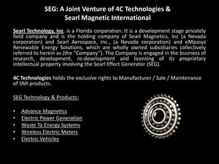SEG: A Joint Venture of 4C Technologies &
Searl Magnetic International
Searl Technology, Inc. is a Florida corporation. It is a development stage privately
held company and is the holding company of Searl Magnetics, Inc (a Nevada
corporation) and Searl Aerospace, Inc., (a Nevada corporation) and eMpasys
Renewable Energy Solutions, which are wholly owned subsidiaries collectively
referred to herein as (the “Company”). The Company is engaged in the business of
research, development, re-development and licensing of its proprietary
intellectual property involving the Searl Effect Generator (SEG).
4C Technologies holds the exclusive rights to Manufacturer / Sale / Maintenance
of SMI products.
SEG Technology & Products:
• Advance Magnetics
• Electric Power Generation
• Waste To Energy Systems
• Wireless Electric Meters
• Electric Vehicles
 