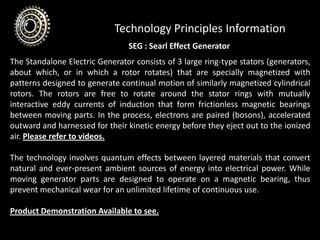 Technology Principles Information
The Standalone Electric Generator consists of 3 large ring-type stators (generators,
about which, or in which a rotor rotates) that are specially magnetized with
patterns designed to generate continual motion of similarly magnetized cylindrical
rotors. The rotors are free to rotate around the stator rings with mutually
interactive eddy currents of induction that form frictionless magnetic bearings
between moving parts. In the process, electrons are paired (bosons), accelerated
outward and harnessed for their kinetic energy before they eject out to the ionized
air. Please refer to videos.
The technology involves quantum effects between layered materials that convert
natural and ever-present ambient sources of energy into electrical power. While
moving generator parts are designed to operate on a magnetic bearing, thus
prevent mechanical wear for an unlimited lifetime of continuous use.
Product Demonstration Available to see.
SEG : Searl Effect Generator
 