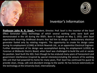 Inventor’s Information
Professor John R. R. Searl, President, Director. Prof. Searl is the inventor of the Searl
Effect Generator (SEG) technology of which several working units were built and
demonstrated in the UK during the l950’s. Born in England on May 2, 1932, John Searl
experienced recurring childhood dreams that led him to design a revolutionary electrical
generator fueled only by rotating magnets. The opportunity to create his design came
during his employment (c1946) at British Rewinds Ltd., as an apprentice Electrical Engineer.
Further development of his design was accomplished during his employment (c1953) as
Foreman at Midlands Electric Board, when Searl was challenged to build the unit or vacate
his position. Searl built the SEG. Even though he has endured many years of harassment and
government interference (inspired by special interests),including the seizure of his working
SEG unit that had powered his home for many years, Prof. Searl has continued his quest to
provide clean, cheap, safe and abundant energy to the world. He has lecture extensively on
the technology at the University level, internationally.
 