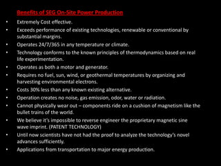 Benefits of SEG On-Site Power Production
• Extremely Cost effective.
• Exceeds performance of existing technologies, renewable or conventional by
substantial margins.
• Operates 24/7/365 in any temperature or climate.
• Technology conforms to the known principles of thermodynamics based on real
life experimentation.
• Operates as both a motor and generator.
• Requires no fuel, sun, wind, or geothermal temperatures by organizing and
harvesting environmental electrons.
• Costs 30% less than any known existing alternative.
• Operation creates no noise, gas emission, odor, water or radiation.
• Cannot physically wear out – components ride on a cushion of magnetism like the
bullet trains of the world.
• We believe it’s impossible to reverse engineer the proprietary magnetic sine
wave imprint. (PATENT TECHNOLOGY)
• Until now scientists have not had the proof to analyze the technology’s novel
advances sufficiently.
• Applications from transportation to major energy production.
 
