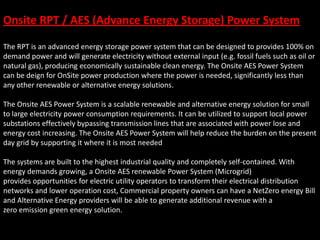The RPT is an advanced energy storage power system that can be designed to provides 100% on
demand power and will generate electricity without external input (e.g. fossil fuels such as oil or
natural gas), producing economically sustainable clean energy. The Onsite AES Power System
can be deign for OnSite power production where the power is needed, significantly less than
any other renewable or alternative energy solutions.
The Onsite AES Power System is a scalable renewable and alternative energy solution for small
to large electricity power consumption requirements. It can be utilized to support local power
substations effectively bypassing transmission lines that are associated with power lose and
energy cost increasing. The Onsite AES Power System will help reduce the burden on the present
day grid by supporting it where it is most needed
The systems are built to the highest industrial quality and completely self-contained. With
energy demands growing, a Onsite AES renewable Power System (Microgrid)
provides opportunities for electric utility operators to transform their electrical distribution
networks and lower operation cost, Commercial property owners can have a NetZero energy Bill
and Alternative Energy providers will be able to generate additional revenue with a
zero emission green energy solution.
Onsite RPT / AES (Advance Energy Storage) Power System
 