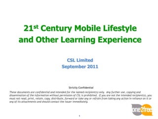 21st Century Mobile Lifestyle
       and Other Learning Experience

                                              CSL Limited
                                            September 2011



                                                  Strictly Confidential
These documents are confidential and intended for the named recipient(s) only. Any further use, copying and
dissemination of the information without permission of CSL is prohibited. If you are not the intended recipient(s), you
must not read, print, retain, copy, distribute, forward or take any or refrain from taking any action in reliance on it or
any of its attachments and should contact the issuer immediately.




                                                           1
 