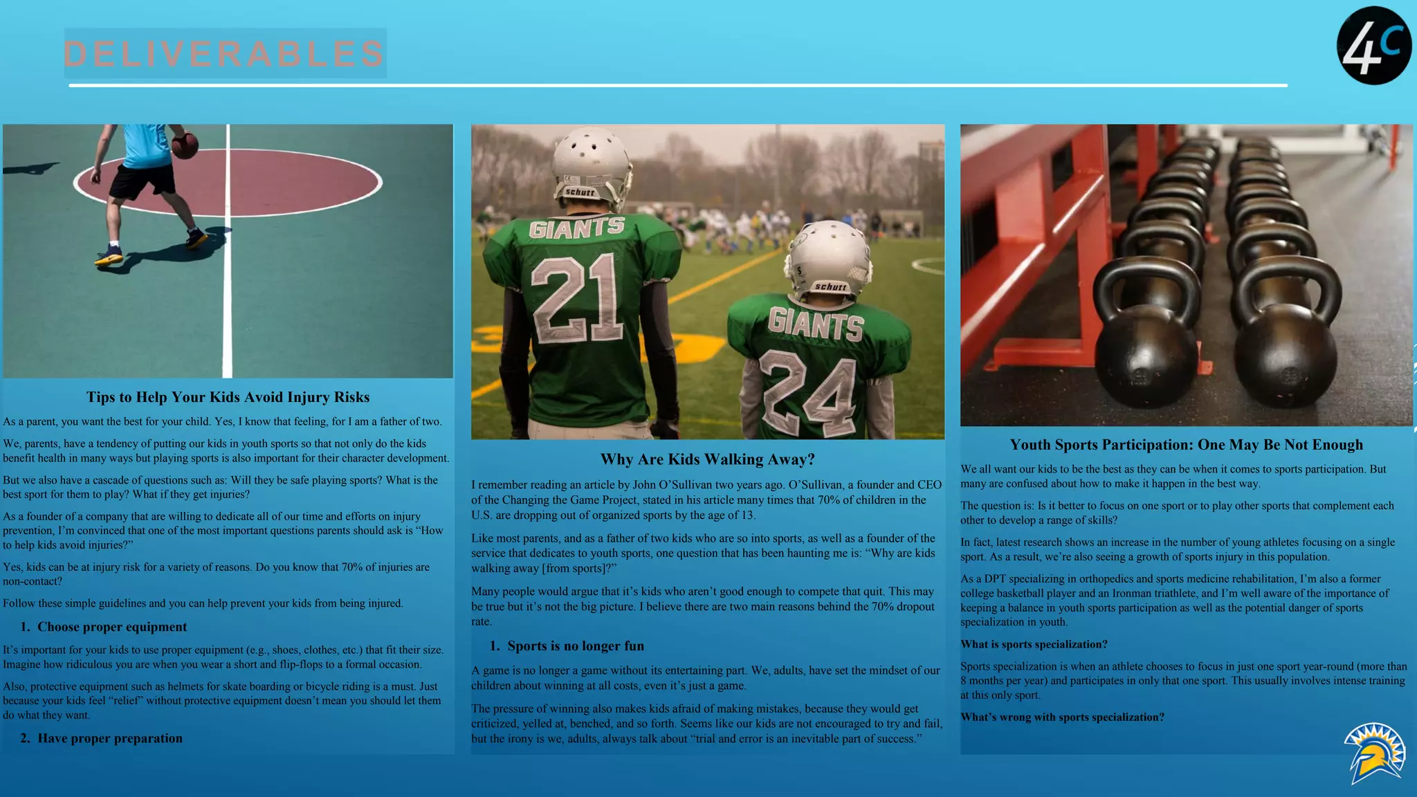 DELIVERABLES
Tips to Help Your Kids Avoid Injury Risks
As a parent, you want the best for your child. Yes, I know that feeling, for I am a father of two.
We, parents, have a tendency of putting our kids in youth sports so that not only do the kids
benefit health in many ways but playing sports is also important for their character development.
But we also have a cascade of questions such as: Will they be safe playing sports? What is the
best sport for them to play? What if they get injuries?
As a founder of a company that are willing to dedicate all of our time and efforts on injury
prevention, I’m convinced that one of the most important questions parents should ask is “How
to help kids avoid injuries?”
Yes, kids can be at injury risk for a variety of reasons. Do you know that 70% of injuries are
non-contact?
Follow these simple guidelines and you can help prevent your kids from being injured.
1. Choose proper equipment
It’s important for your kids to use proper equipment (e.g., shoes, clothes, etc.) that fit their size.
Imagine how ridiculous you are when you wear a short and flip-flops to a formal occasion.
Also, protective equipment such as helmets for skate boarding or bicycle riding is a must. Just
because your kids feel “relief” without protective equipment doesn’t mean you should let them
do what they want.
2. Have proper preparation
Why Are Kids Walking Away?
I remember reading an article by John O’Sullivan two years ago. O’Sullivan, a founder and CEO
of the Changing the Game Project, stated in his article many times that 70% of children in the
U.S. are dropping out of organized sports by the age of 13.
Like most parents, and as a father of two kids who are so into sports, as well as a founder of the
service that dedicates to youth sports, one question that has been haunting me is: “Why are kids
walking away [from sports]?”
Many people would argue that it’s kids who aren’t good enough to compete that quit. This may
be true but it’s not the big picture. I believe there are two main reasons behind the 70% dropout
rate.
1. Sports is no longer fun
A game is no longer a game without its entertaining part. We, adults, have set the mindset of our
children about winning at all costs, even it’s just a game.
The pressure of winning also makes kids afraid of making mistakes, because they would get
criticized, yelled at, benched, and so forth. Seems like our kids are not encouraged to try and fail,
but the irony is we, adults, always talk about “trial and error is an inevitable part of success.”
Youth Sports Participation: One May Be Not Enough
We all want our kids to be the best as they can be when it comes to sports participation. But
many are confused about how to make it happen in the best way.
The question is: Is it better to focus on one sport or to play other sports that complement each
other to develop a range of skills?
In fact, latest research shows an increase in the number of young athletes focusing on a single
sport. As a result, we’re also seeing a growth of sports injury in this population.
As a DPT specializing in orthopedics and sports medicine rehabilitation, I’m also a former
college basketball player and an Ironman triathlete, and I’m well aware of the importance of
keeping a balance in youth sports participation as well as the potential danger of sports
specialization in youth.
What is sports specialization?
Sports specialization is when an athlete chooses to focus in just one sport year-round (more than
8 months per year) and participates in only that one sport. This usually involves intense training
at this only sport.
What’s wrong with sports specialization?
 