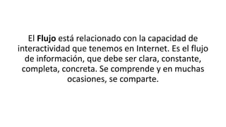 El Flujo está relacionado con la capacidad de
interactividad que tenemos en Internet. Es el flujo
de información, que debe ser clara, constante,
completa, concreta. Se comprende y en muchas
ocasiones, se comparte.
 