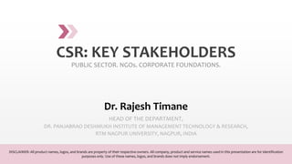 CSR: KEY STAKEHOLDERS
PUBLIC SECTOR. NGOs. CORPORATE FOUNDATIONS.
Dr. Rajesh Timane
HEAD OF THE DEPARTMENT,
DR. PANJABRAO DESHMUKH INSTITUTE OF MANAGEMENT TECHNOLOGY & RESEARCH,
RTM NAGPUR UNIVERSITY, NAGPUR, INDIA
DISCLAIMER: All product names, logos, and brands are property of their respective owners. All company, product and service names used in this presentation are for identification
purposes only. Use of these names, logos, and brands does not imply endorsement.
 