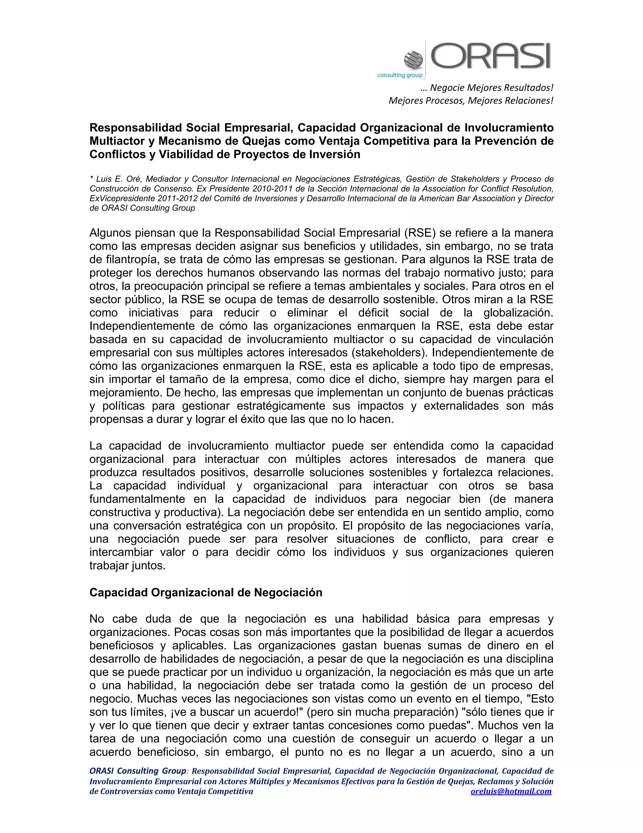 … Negocie Mejores Resultados!
Mejores Procesos, Mejores Relaciones!
ORASI Consulting Group: Responsabilidad Social Empresarial, Capacidad de Negociación Organizacional, Capacidad de
Involucramiento Empresarial con Actores Múltiples y Mecanismos Efectivos para la Gestión de Quejas, Reclamos y Solución
de Controversias como Ventaja Competitiva oreluis@hotmail.com
Responsabilidad Social Empresarial, Capacidad Organizacional de Involucramiento
Multiactor y Mecanismo de Quejas como Ventaja Competitiva para la Prevención de
Conflictos y Viabilidad de Proyectos de Inversión
* Luis E. Oré, Mediador y Consultor Internacional en Negociaciones Estratégicas, Gestión de Stakeholders y Proceso de
Construcción de Consenso. Ex Presidente 2010-2011 de la Sección Internacional de la Association for Conflict Resolution,
ExVicepresidente 2011-2012 del Comité de Inversiones y Desarrollo Internacional de la American Bar Association y Director
de ORASI Consulting Group
Algunos piensan que la Responsabilidad Social Empresarial (RSE) se refiere a la manera
como las empresas deciden asignar sus beneficios y utilidades, sin embargo, no se trata
de filantropía, se trata de cómo las empresas se gestionan. Para algunos la RSE trata de
proteger los derechos humanos observando las normas del trabajo normativo justo; para
otros, la preocupación principal se refiere a temas ambientales y sociales. Para otros en el
sector público, la RSE se ocupa de temas de desarrollo sostenible. Otros miran a la RSE
como iniciativas para reducir o eliminar el déficit social de la globalización.
Independientemente de cómo las organizaciones enmarquen la RSE, esta debe estar
basada en su capacidad de involucramiento multiactor o su capacidad de vinculación
empresarial con sus múltiples actores interesados (stakeholders). Independientemente de
cómo las organizaciones enmarquen la RSE, esta es aplicable a todo tipo de empresas,
sin importar el tamaño de la empresa, como dice el dicho, siempre hay margen para el
mejoramiento. De hecho, las empresas que implementan un conjunto de buenas prácticas
y políticas para gestionar estratégicamente sus impactos y externalidades son más
propensas a durar y lograr el éxito que las que no lo hacen.
La capacidad de involucramiento multiactor puede ser entendida como la capacidad
organizacional para interactuar con múltiples actores interesados de manera que
produzca resultados positivos, desarrolle soluciones sostenibles y fortalezca relaciones.
La capacidad individual y organizacional para interactuar con otros se basa
fundamentalmente en la capacidad de individuos para negociar bien (de manera
constructiva y productiva). La negociación debe ser entendida en un sentido amplio, como
una conversación estratégica con un propósito. El propósito de las negociaciones varía,
una negociación puede ser para resolver situaciones de conflicto, para crear e
intercambiar valor o para decidir cómo los individuos y sus organizaciones quieren
trabajar juntos.
Capacidad Organizacional de Negociación
No cabe duda de que la negociación es una habilidad básica para empresas y
organizaciones. Pocas cosas son más importantes que la posibilidad de llegar a acuerdos
beneficiosos y aplicables. Las organizaciones gastan buenas sumas de dinero en el
desarrollo de habilidades de negociación, a pesar de que la negociación es una disciplina
que se puede practicar por un individuo u organización, la negociación es más que un arte
o una habilidad, la negociación debe ser tratada como la gestión de un proceso del
negocio. Muchas veces las negociaciones son vistas como un evento en el tiempo, "Esto
son tus límites, ¡ve a buscar un acuerdo!" (pero sin mucha preparación) "sólo tienes que ir
y ver lo que tienen que decir y extraer tantas concesiones como puedas". Muchos ven la
tarea de una negociación como una cuestión de conseguir un acuerdo o llegar a un
acuerdo beneficioso, sin embargo, el punto no es no llegar a un acuerdo, sino a un
 