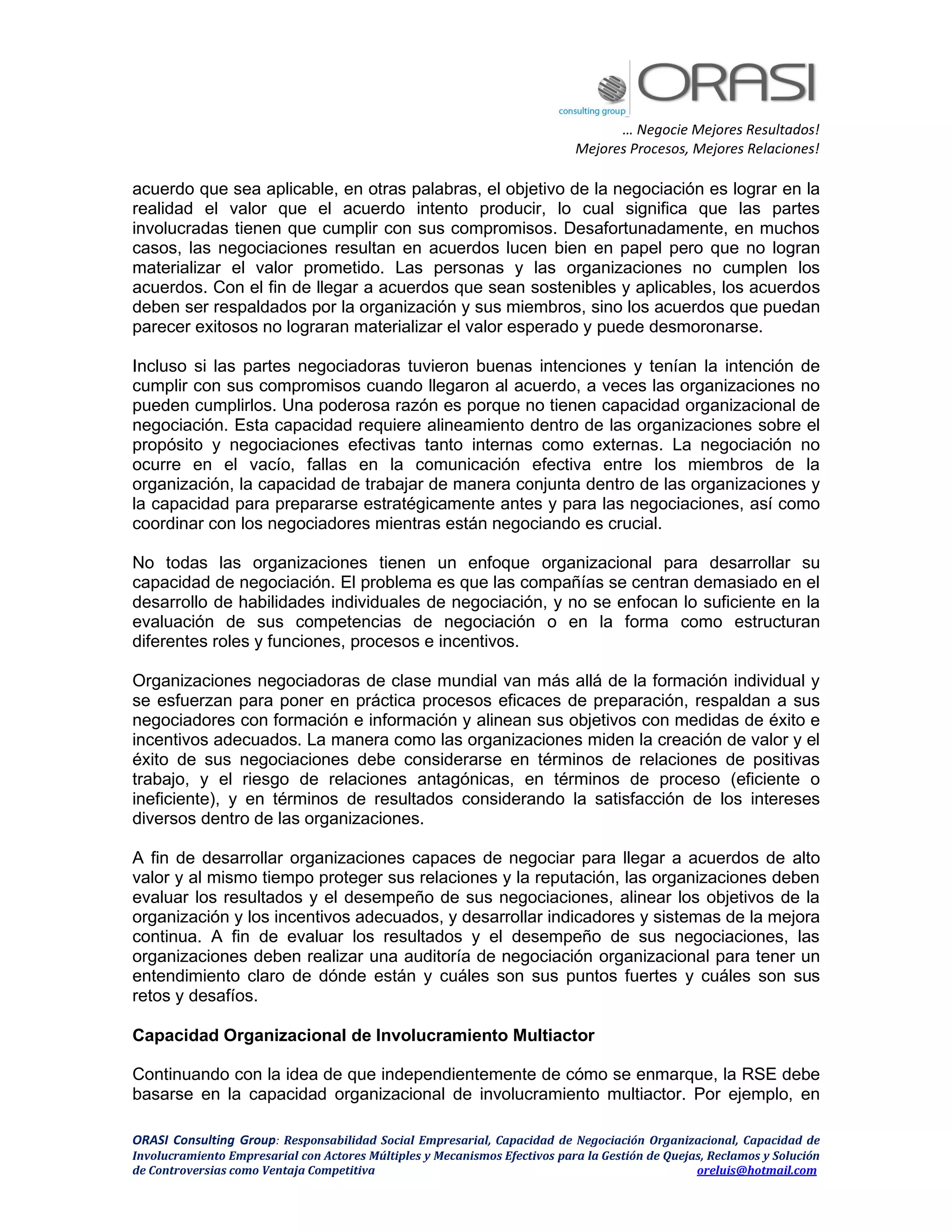… Negocie Mejores Resultados!
Mejores Procesos, Mejores Relaciones!
ORASI Consulting Group: Responsabilidad Social Empresarial, Capacidad de Negociación Organizacional, Capacidad de
Involucramiento Empresarial con Actores Múltiples y Mecanismos Efectivos para la Gestión de Quejas, Reclamos y Solución
de Controversias como Ventaja Competitiva oreluis@hotmail.com
acuerdo que sea aplicable, en otras palabras, el objetivo de la negociación es lograr en la
realidad el valor que el acuerdo intento producir, lo cual significa que las partes
involucradas tienen que cumplir con sus compromisos. Desafortunadamente, en muchos
casos, las negociaciones resultan en acuerdos lucen bien en papel pero que no logran
materializar el valor prometido. Las personas y las organizaciones no cumplen los
acuerdos. Con el fin de llegar a acuerdos que sean sostenibles y aplicables, los acuerdos
deben ser respaldados por la organización y sus miembros, sino los acuerdos que puedan
parecer exitosos no lograran materializar el valor esperado y puede desmoronarse.
Incluso si las partes negociadoras tuvieron buenas intenciones y tenían la intención de
cumplir con sus compromisos cuando llegaron al acuerdo, a veces las organizaciones no
pueden cumplirlos. Una poderosa razón es porque no tienen capacidad organizacional de
negociación. Esta capacidad requiere alineamiento dentro de las organizaciones sobre el
propósito y negociaciones efectivas tanto internas como externas. La negociación no
ocurre en el vacío, fallas en la comunicación efectiva entre los miembros de la
organización, la capacidad de trabajar de manera conjunta dentro de las organizaciones y
la capacidad para prepararse estratégicamente antes y para las negociaciones, así como
coordinar con los negociadores mientras están negociando es crucial.
No todas las organizaciones tienen un enfoque organizacional para desarrollar su
capacidad de negociación. El problema es que las compañías se centran demasiado en el
desarrollo de habilidades individuales de negociación, y no se enfocan lo suficiente en la
evaluación de sus competencias de negociación o en la forma como estructuran
diferentes roles y funciones, procesos e incentivos.
Organizaciones negociadoras de clase mundial van más allá de la formación individual y
se esfuerzan para poner en práctica procesos eficaces de preparación, respaldan a sus
negociadores con formación e información y alinean sus objetivos con medidas de éxito e
incentivos adecuados. La manera como las organizaciones miden la creación de valor y el
éxito de sus negociaciones debe considerarse en términos de relaciones de positivas
trabajo, y el riesgo de relaciones antagónicas, en términos de proceso (eficiente o
ineficiente), y en términos de resultados considerando la satisfacción de los intereses
diversos dentro de las organizaciones.
A fin de desarrollar organizaciones capaces de negociar para llegar a acuerdos de alto
valor y al mismo tiempo proteger sus relaciones y la reputación, las organizaciones deben
evaluar los resultados y el desempeño de sus negociaciones, alinear los objetivos de la
organización y los incentivos adecuados, y desarrollar indicadores y sistemas de la mejora
continua. A fin de evaluar los resultados y el desempeño de sus negociaciones, las
organizaciones deben realizar una auditoría de negociación organizacional para tener un
entendimiento claro de dónde están y cuáles son sus puntos fuertes y cuáles son sus
retos y desafíos.
Capacidad Organizacional de Involucramiento Multiactor
Continuando con la idea de que independientemente de cómo se enmarque, la RSE debe
basarse en la capacidad organizacional de involucramiento multiactor. Por ejemplo, en
 