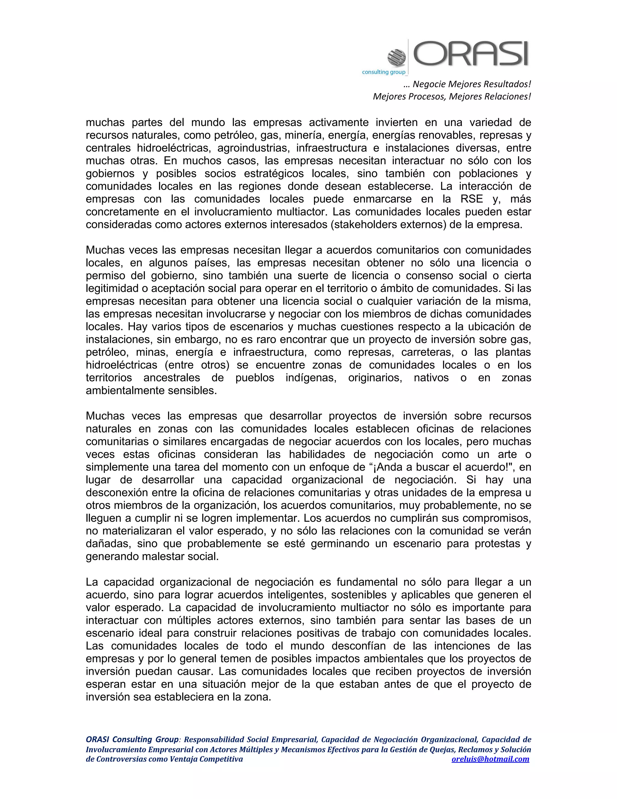 … Negocie Mejores Resultados!
Mejores Procesos, Mejores Relaciones!
ORASI Consulting Group: Responsabilidad Social Empresarial, Capacidad de Negociación Organizacional, Capacidad de
Involucramiento Empresarial con Actores Múltiples y Mecanismos Efectivos para la Gestión de Quejas, Reclamos y Solución
de Controversias como Ventaja Competitiva oreluis@hotmail.com
muchas partes del mundo las empresas activamente invierten en una variedad de
recursos naturales, como petróleo, gas, minería, energía, energías renovables, represas y
centrales hidroeléctricas, agroindustrias, infraestructura e instalaciones diversas, entre
muchas otras. En muchos casos, las empresas necesitan interactuar no sólo con los
gobiernos y posibles socios estratégicos locales, sino también con poblaciones y
comunidades locales en las regiones donde desean establecerse. La interacción de
empresas con las comunidades locales puede enmarcarse en la RSE y, más
concretamente en el involucramiento multiactor. Las comunidades locales pueden estar
consideradas como actores externos interesados (stakeholders externos) de la empresa.
Muchas veces las empresas necesitan llegar a acuerdos comunitarios con comunidades
locales, en algunos países, las empresas necesitan obtener no sólo una licencia o
permiso del gobierno, sino también una suerte de licencia o consenso social o cierta
legitimidad o aceptación social para operar en el territorio o ámbito de comunidades. Si las
empresas necesitan para obtener una licencia social o cualquier variación de la misma,
las empresas necesitan involucrarse y negociar con los miembros de dichas comunidades
locales. Hay varios tipos de escenarios y muchas cuestiones respecto a la ubicación de
instalaciones, sin embargo, no es raro encontrar que un proyecto de inversión sobre gas,
petróleo, minas, energía e infraestructura, como represas, carreteras, o las plantas
hidroeléctricas (entre otros) se encuentre zonas de comunidades locales o en los
territorios ancestrales de pueblos indígenas, originarios, nativos o en zonas
ambientalmente sensibles.
Muchas veces las empresas que desarrollar proyectos de inversión sobre recursos
naturales en zonas con las comunidades locales establecen oficinas de relaciones
comunitarias o similares encargadas de negociar acuerdos con los locales, pero muchas
veces estas oficinas consideran las habilidades de negociación como un arte o
simplemente una tarea del momento con un enfoque de “¡Anda a buscar el acuerdo!", en
lugar de desarrollar una capacidad organizacional de negociación. Si hay una
desconexión entre la oficina de relaciones comunitarias y otras unidades de la empresa u
otros miembros de la organización, los acuerdos comunitarios, muy probablemente, no se
lleguen a cumplir ni se logren implementar. Los acuerdos no cumplirán sus compromisos,
no materializaran el valor esperado, y no sólo las relaciones con la comunidad se verán
dañadas, sino que probablemente se esté germinando un escenario para protestas y
generando malestar social.
La capacidad organizacional de negociación es fundamental no sólo para llegar a un
acuerdo, sino para lograr acuerdos inteligentes, sostenibles y aplicables que generen el
valor esperado. La capacidad de involucramiento multiactor no sólo es importante para
interactuar con múltiples actores externos, sino también para sentar las bases de un
escenario ideal para construir relaciones positivas de trabajo con comunidades locales.
Las comunidades locales de todo el mundo desconfían de las intenciones de las
empresas y por lo general temen de posibles impactos ambientales que los proyectos de
inversión puedan causar. Las comunidades locales que reciben proyectos de inversión
esperan estar en una situación mejor de la que estaban antes de que el proyecto de
inversión sea estableciera en la zona.
 