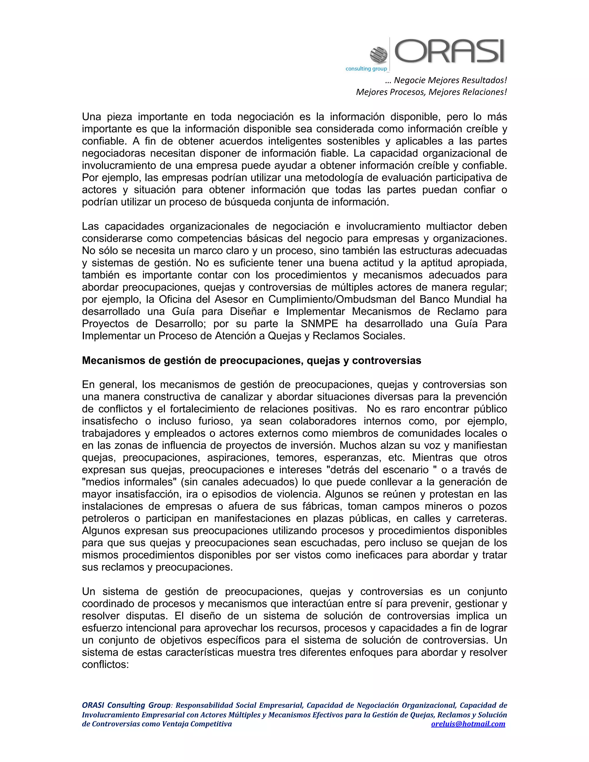 … Negocie Mejores Resultados!
Mejores Procesos, Mejores Relaciones!
ORASI Consulting Group: Responsabilidad Social Empresarial, Capacidad de Negociación Organizacional, Capacidad de
Involucramiento Empresarial con Actores Múltiples y Mecanismos Efectivos para la Gestión de Quejas, Reclamos y Solución
de Controversias como Ventaja Competitiva oreluis@hotmail.com
Una pieza importante en toda negociación es la información disponible, pero lo más
importante es que la información disponible sea considerada como información creíble y
confiable. A fin de obtener acuerdos inteligentes sostenibles y aplicables a las partes
negociadoras necesitan disponer de información fiable. La capacidad organizacional de
involucramiento de una empresa puede ayudar a obtener información creíble y confiable.
Por ejemplo, las empresas podrían utilizar una metodología de evaluación participativa de
actores y situación para obtener información que todas las partes puedan confiar o
podrían utilizar un proceso de búsqueda conjunta de información.
Las capacidades organizacionales de negociación e involucramiento multiactor deben
considerarse como competencias básicas del negocio para empresas y organizaciones.
No sólo se necesita un marco claro y un proceso, sino también las estructuras adecuadas
y sistemas de gestión. No es suficiente tener una buena actitud y la aptitud apropiada,
también es importante contar con los procedimientos y mecanismos adecuados para
abordar preocupaciones, quejas y controversias de múltiples actores de manera regular;
por ejemplo, la Oficina del Asesor en Cumplimiento/Ombudsman del Banco Mundial ha
desarrollado una Guía para Diseñar e Implementar Mecanismos de Reclamo para
Proyectos de Desarrollo; por su parte la SNMPE ha desarrollado una Guía Para
Implementar un Proceso de Atención a Quejas y Reclamos Sociales.
Mecanismos de gestión de preocupaciones, quejas y controversias
En general, los mecanismos de gestión de preocupaciones, quejas y controversias son
una manera constructiva de canalizar y abordar situaciones diversas para la prevención
de conflictos y el fortalecimiento de relaciones positivas. No es raro encontrar público
insatisfecho o incluso furioso, ya sean colaboradores internos como, por ejemplo,
trabajadores y empleados o actores externos como miembros de comunidades locales o
en las zonas de influencia de proyectos de inversión. Muchos alzan su voz y manifiestan
quejas, preocupaciones, aspiraciones, temores, esperanzas, etc. Mientras que otros
expresan sus quejas, preocupaciones e intereses "detrás del escenario " o a través de
"medios informales" (sin canales adecuados) lo que puede conllevar a la generación de
mayor insatisfacción, ira o episodios de violencia. Algunos se reúnen y protestan en las
instalaciones de empresas o afuera de sus fábricas, toman campos mineros o pozos
petroleros o participan en manifestaciones en plazas públicas, en calles y carreteras.
Algunos expresan sus preocupaciones utilizando procesos y procedimientos disponibles
para que sus quejas y preocupaciones sean escuchadas, pero incluso se quejan de los
mismos procedimientos disponibles por ser vistos como ineficaces para abordar y tratar
sus reclamos y preocupaciones.
Un sistema de gestión de preocupaciones, quejas y controversias es un conjunto
coordinado de procesos y mecanismos que interactúan entre sí para prevenir, gestionar y
resolver disputas. El diseño de un sistema de solución de controversias implica un
esfuerzo intencional para aprovechar los recursos, procesos y capacidades a fin de lograr
un conjunto de objetivos específicos para el sistema de solución de controversias. Un
sistema de estas características muestra tres diferentes enfoques para abordar y resolver
conflictos:
 