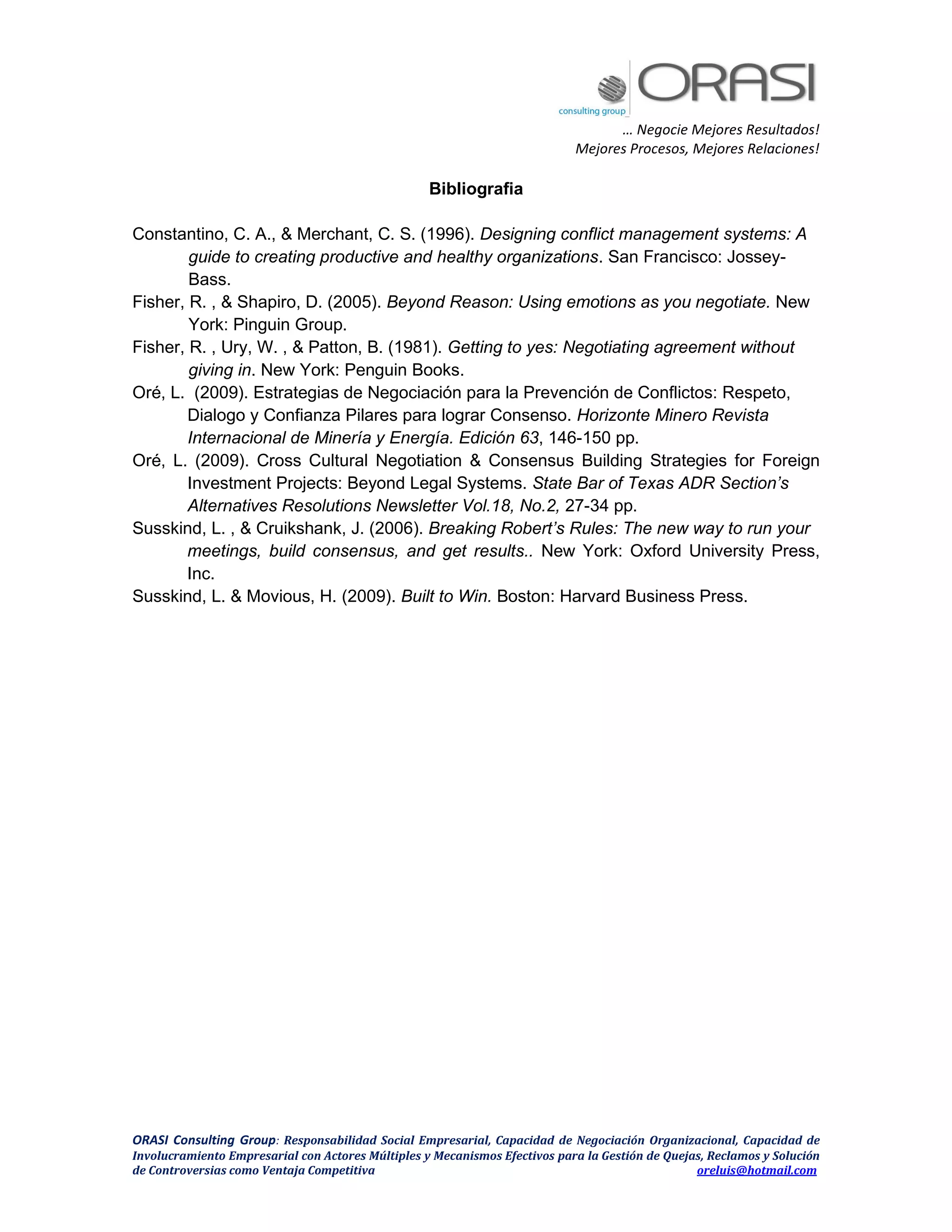 … Negocie Mejores Resultados!
Mejores Procesos, Mejores Relaciones!
ORASI Consulting Group: Responsabilidad Social Empresarial, Capacidad de Negociación Organizacional, Capacidad de
Involucramiento Empresarial con Actores Múltiples y Mecanismos Efectivos para la Gestión de Quejas, Reclamos y Solución
de Controversias como Ventaja Competitiva oreluis@hotmail.com
Bibliografia
Constantino, C. A., & Merchant, C. S. (1996). Designing conflict management systems: A
guide to creating productive and healthy organizations. San Francisco: Jossey-
Bass.
Fisher, R. , & Shapiro, D. (2005). Beyond Reason: Using emotions as you negotiate. New
York: Pinguin Group.
Fisher, R. , Ury, W. , & Patton, B. (1981). Getting to yes: Negotiating agreement without
giving in. New York: Penguin Books.
Oré, L. (2009). Estrategias de Negociación para la Prevención de Conflictos: Respeto,
Dialogo y Confianza Pilares para lograr Consenso. Horizonte Minero Revista
Internacional de Minería y Energía. Edición 63, 146-150 pp.
Oré, L. (2009). Cross Cultural Negotiation & Consensus Building Strategies for Foreign
Investment Projects: Beyond Legal Systems. State Bar of Texas ADR Section’s
Alternatives Resolutions Newsletter Vol.18, No.2, 27-34 pp.
Susskind, L. , & Cruikshank, J. (2006). Breaking Robert’s Rules: The new way to run your
meetings, build consensus, and get results.. New York: Oxford University Press,
Inc.
Susskind, L. & Movious, H. (2009). Built to Win. Boston: Harvard Business Press.
 