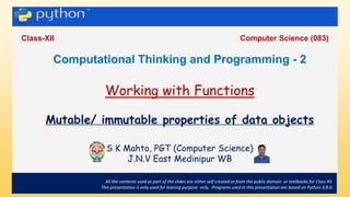 .
Class-XII Computer Science (083)
All the contents used as part of the slides are either self created or from the public domain or textbooks for Class XII.
This presentation is only used for leaning purpose only. Programs used in this presentation are based on Python 3.8.0.
Computational Thinking and Programming - 2
Working with Functions
Mutable/ immutable properties of data objects
S K Mahto, PGT (Computer Science)
J.N.V East Medinipur WB
 