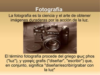 Fotografía La fotografía es la ciencia y el arte de obtener imágenes duraderas por la acción de la luz. El término fotografía procede del griego φως phos (&quot;luz&quot;), y γραφίς grafis (&quot;diseñar&quot;, &quot;escribir&quot;) que, en conjunto, significa &quot;diseñar/escribir/grabar con la luz&quot; 