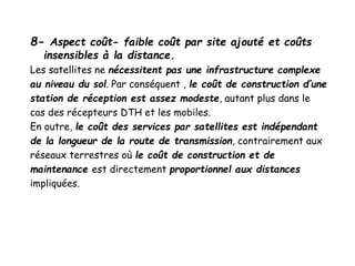 8- Aspect coût- faible coût par site ajouté et coûts
insensibles à la distance.
Les satellites ne nécessitent pas une infrastructure complexe
au niveau du sol. Par conséquent , le coût de construction d’une
station de réception est assez modeste, autant plus dans le
cas des récepteurs DTH et les mobiles.
En outre, le coût des services par satellites est indépendant
de la longueur de la route de transmission, contrairement aux
réseaux terrestres où le coût de construction et de
maintenance est directement proportionnel aux distances
impliquées.
 
