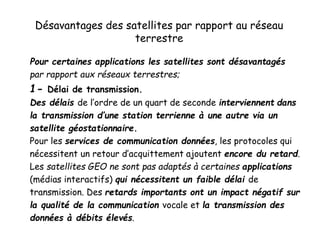 Désavantages des satellites par rapport au réseau
terrestre
Pour certaines applications les satellites sont désavantagés
par rapport aux réseaux terrestres;
1- Délai de transmission.
Des délais de l’ordre de un quart de seconde interviennent dans
la transmission d’une station terrienne à une autre via un
satellite géostationnaire.
Pour les services de communication données, les protocoles qui
nécessitent un retour d’acquittement ajoutent encore du retard.
Les satellites GEO ne sont pas adaptés à certaines applications
(médias interactifs) qui nécessitent un faible délai de
transmission. Des retards importants ont un impact négatif sur
la qualité de la communication vocale et la transmission des
données à débits élevés.
 