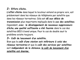 2- Effets d’écho.
L’effet d’écho dans lequel le locuteur entend sa propre voix, est
prédominant dans les réseaux de téléphonie par satellite que
dans les réseaux terrestres. Cela est dû aux délais de
transmission plus importants impliqués dans le cas des satellites.
Cependant, avec le développement de nouveaux suppresseurs
d’écho, une qualité suffisante a été fournie dans le cas des
satellites GEO à bond unique. Pour le cas de double saut le
problème existe toujours.
3- Coût de lancement d’un satellite.
Bien que le coût d’une station soit inférieure à celui des
réseaux terrestres et que le coût des services par satellites
soit indépendant de la distance, le coût de lancement d’un
satellite est énorme.
 