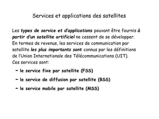 Services et applications des satellites
Les types de service et d’applications pouvant être fournis à
partir d’un satellite artificiel ne cessent de se développer.
En termes de revenus, les services de communication par
satellite les plus importants sont connus par les définitions
de l’Union Internationale des Télécommunications (UIT).
Ces services sont:
- le service fixe par satellite (FSS)
- le service de diffusion par satellite (BSS)
- le service mobile par satellite (MSS)
 