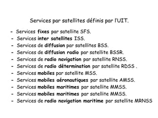 Services par satellites définis par l’UIT.
- Services fixes par satellite SFS.
- Services inter satellites ISS.
- Services de diffusion par satellites BSS.
- Services de diffusion radio par satellite BSSR.
- Services de radio navigation par satellite RNSS.
- Services de radio détermination par satellite RDSS .
- Services mobiles par satellite MSS.
- Services mobiles aéronautiques par satellite AMSS.
- Services mobiles maritimes par satellite MMSS.
- Services mobiles maritimes par satellite MMSS.
- Services de radio navigation maritime par satellite MRNSS
 