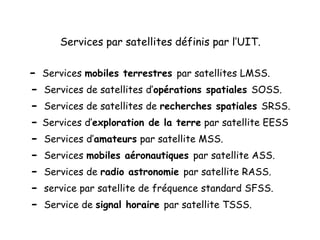 Services par satellites définis par l’UIT.
- Services mobiles terrestres par satellites LMSS.
- Services de satellites d’opérations spatiales SOSS.
- Services de satellites de recherches spatiales SRSS.
- Services d’exploration de la terre par satellite EESS
- Services d’amateurs par satellite MSS.
- Services mobiles aéronautiques par satellite ASS.
- Services de radio astronomie par satellite RASS.
- service par satellite de fréquence standard SFSS.
- Service de signal horaire par satellite TSSS.
 