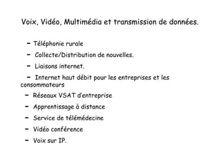 Voix, Vidéo, Multimédia et transmission de données.
- Téléphonie rurale
- Collecte/Distribution de nouvelles.
- Liaisons internet.
- Internet haut débit pour les entreprises et les
consommateurs
- Réseaux VSAT d’entreprise
- Apprentissage à distance
- Service de télémédecine
- Vidéo conférence
- Voix sur IP.
 