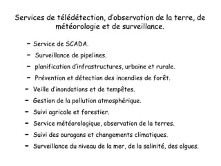 Services de télédétection, d’observation de la terre, de
météorologie et de surveillance.
- Service de SCADA.
- Surveillance de pipelines.
- planification d’infrastructures, urbaine et rurale.
- Prévention et détection des incendies de forêt.
- Veille d’inondations et de tempêtes.
- Gestion de la pollution atmosphérique.
- Suivi agricole et forestier.
- Service météorologique, observation de la terres.
- Suivi des ouragans et changements climatiques.
- Surveillance du niveau de la mer, de la salinité, des algues.
 