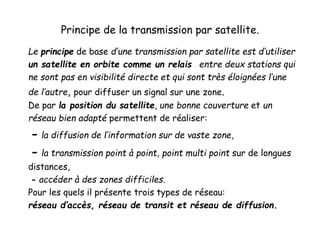 Principe de la transmission par satellite.
Le principe de base d’une transmission par satellite est d’utiliser
un satellite en orbite comme un relais entre deux stations qui
ne sont pas en visibilité directe et qui sont très éloignées l’une
de l’autre, pour diffuser un signal sur une zone.
De par la position du satellite, une bonne couverture et un
réseau bien adapté permettent de réaliser:
- la diffusion de l’information sur de vaste zone,
- la transmission point à point, point multi point sur de longues
distances,
- accéder à des zones difficiles.
Pour les quels il présente trois types de réseau:
réseau d’accès, réseau de transit et réseau de diffusion.
 