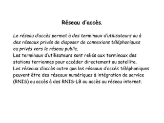 Réseau d’accès.
Le réseau d’accès permet à des terminaux d’utilisateurs ou à
des réseaux privés de disposer de connexions téléphoniques
ou privés vers le réseau public.
Les terminaux d’utilisateurs sont reliés aux terminaux des
stations terriennes pour accéder directement au satellite.
Les réseaux d’accès outre que les réseaux d’accès téléphoniques
peuvent être des réseaux numériques à intégration de service
(RNIS) ou accès à des RNIS-LB ou accès au réseau internet.
 