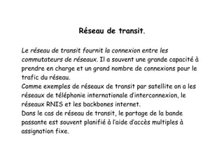 Réseau de transit.
Le réseau de transit fournit la connexion entre les
commutateurs de réseaux. Il a souvent une grande capacité à
prendre en charge et un grand nombre de connexions pour le
trafic du réseau.
Comme exemples de réseaux de transit par satellite on a les
réseaux de téléphonie internationale d’interconnexion, le
réseaux RNIS et les backbones internet.
Dans le cas de réseau de transit, le partage de la bande
passante est souvent planifié à l’aide d’accès multiples à
assignation fixe.
 