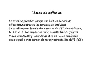 Réseau de diffusion.
Le satellite prend en charge à la fois les service de
télécommunication et les services de diffusion.
Le satellite peut fournir des services de diffusion efficace,
tels: la diffusion numérique audio visuelle DVB-S (Digital
Video Broadcasting –Standard) et le diffusion numérique
audio visuelle avec canaux de retour par satellite (DVB-RCS)
 