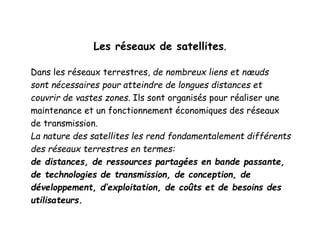 Les réseaux de satellites.
Dans les réseaux terrestres, de nombreux liens et nœuds
sont nécessaires pour atteindre de longues distances et
couvrir de vastes zones. Ils sont organisés pour réaliser une
maintenance et un fonctionnement économiques des réseaux
de transmission.
La nature des satellites les rend fondamentalement différents
des réseaux terrestres en termes:
de distances, de ressources partagées en bande passante,
de technologies de transmission, de conception, de
développement, d’exploitation, de coûts et de besoins des
utilisateurs.
 