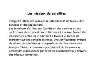Les réseaux de satellites.
L’objectif ultime des réseaux de satellites est de fournir des
services et des applications.
Les terminaux d’utilisateur fournissent des services et des
applications directement aux utilisateurs. Le réseau fournit des
informations entre les utilisateurs à travers le service de
transport sur une certaine distance. Une configuration typique
de réseau de satellites est composée de stations terriennes
transportables, de terminaux portatifs et de terminaux se
connectant à des liaisons par satellite directement ou à travers
des réseaux terrestres.
 